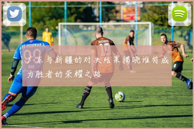 广东与新疆的对决结果揭晓谁将成为胜者的荣耀之路