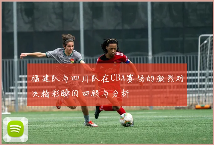 福建队与四川队在CBA赛场的激烈对决精彩瞬间回顾与分析