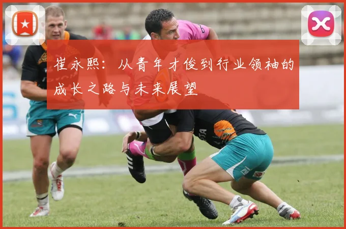 崔永熙：从青年才俊到行业领袖的成长之路与未来展望