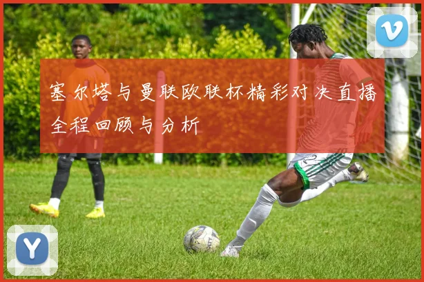 塞尔塔与曼联欧联杯精彩对决直播全程回顾与分析