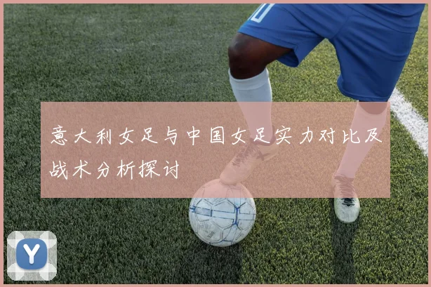 意大利女足与中国女足实力对比及战术分析探讨