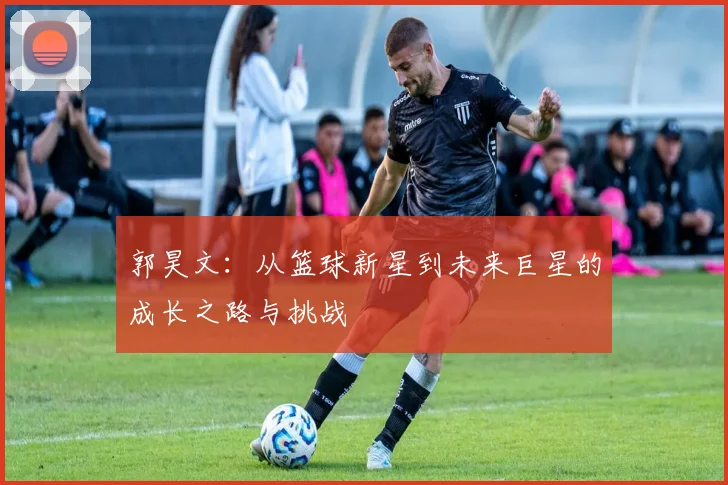 郭昊文：从篮球新星到未来巨星的成长之路与挑战