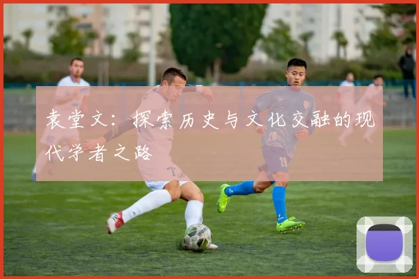 袁堂文：探索历史与文化交融的现代学者之路