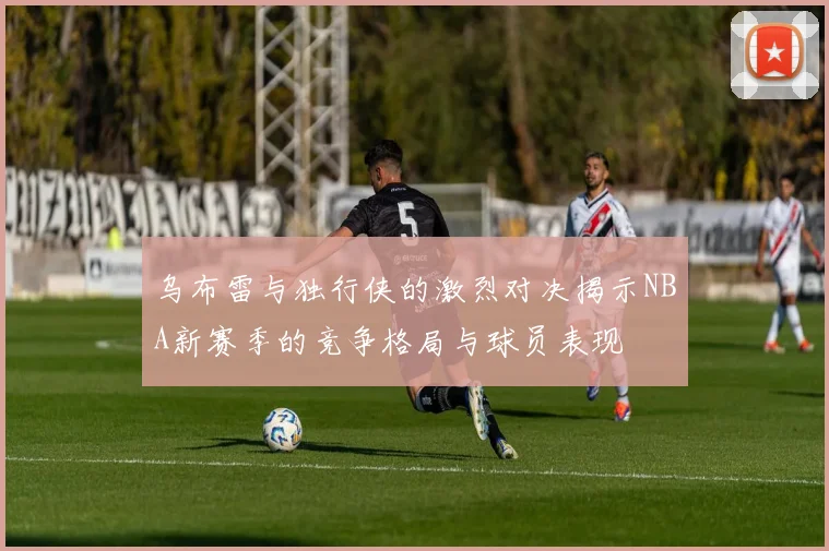 乌布雷与独行侠的激烈对决揭示NBA新赛季的竞争格局与球员表现