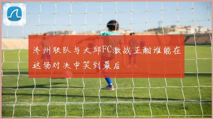 济州联队与大邱FC激战正酣谁能在这场对决中笑到最后