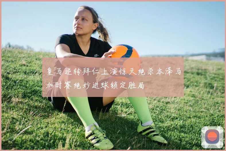 皇马逆转拜仁上演惊天绝杀本泽马加时赛绝妙进球锁定胜局