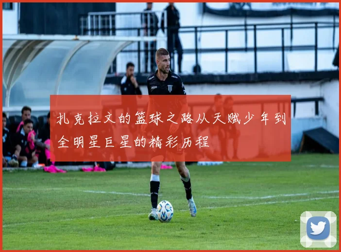 扎克拉文的篮球之路从天赋少年到全明星巨星的精彩历程