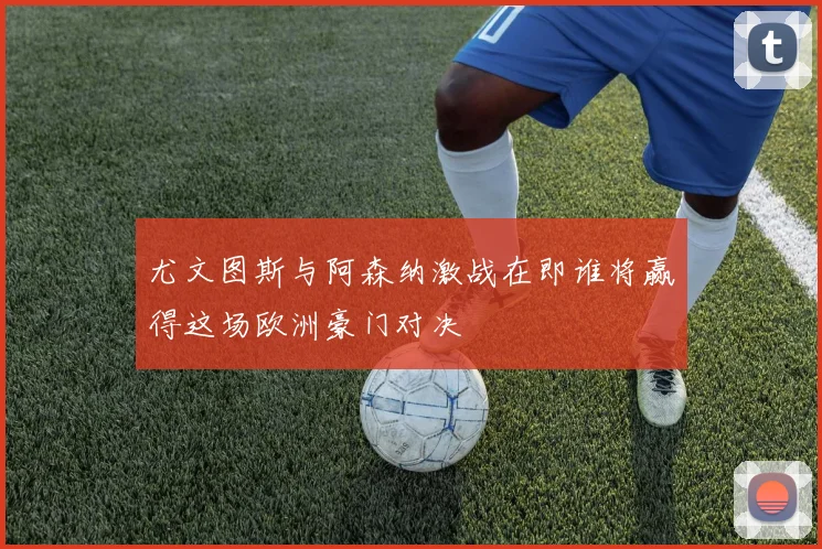 尤文图斯与阿森纳激战在即谁将赢得这场欧洲豪门对决