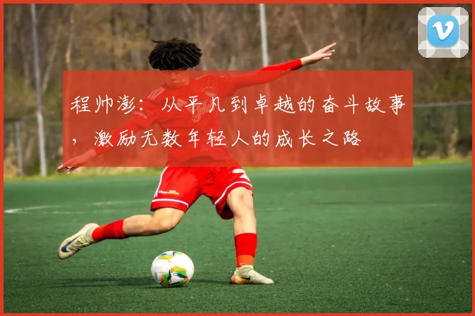 程帅澎：从平凡到卓越的奋斗故事，激励无数年轻人的成长之路