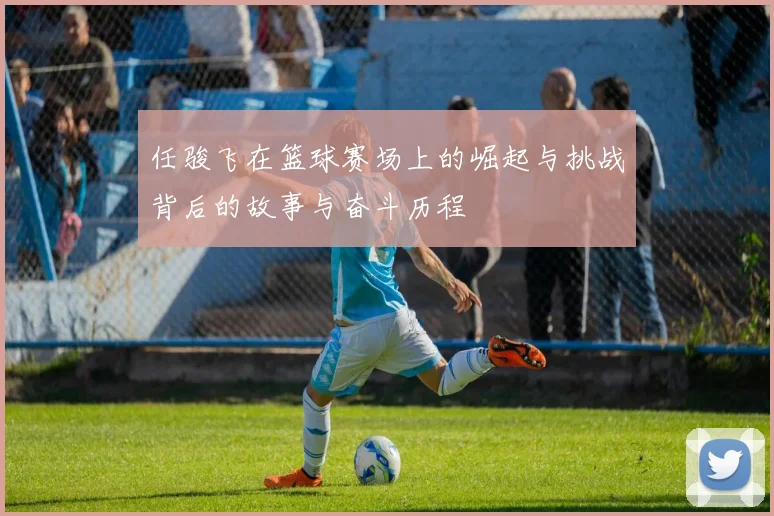 任骏飞在篮球赛场上的崛起与挑战背后的故事与奋斗历程
