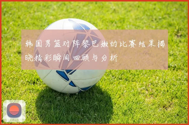 韩国男篮对阵黎巴嫩的比赛结果揭晓精彩瞬间回顾与分析