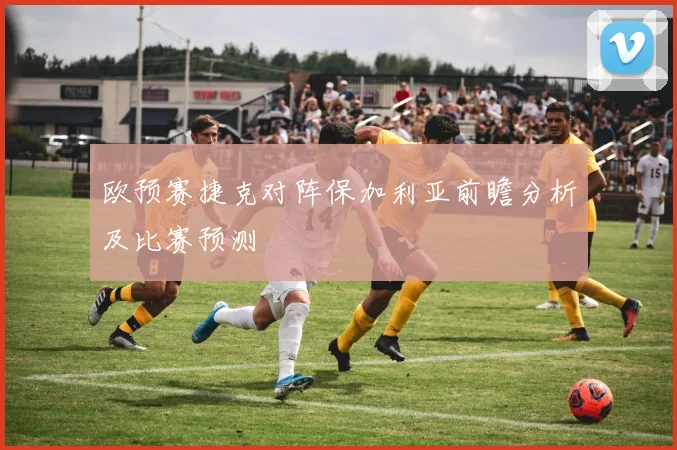 欧预赛捷克对阵保加利亚前瞻分析及比赛预测