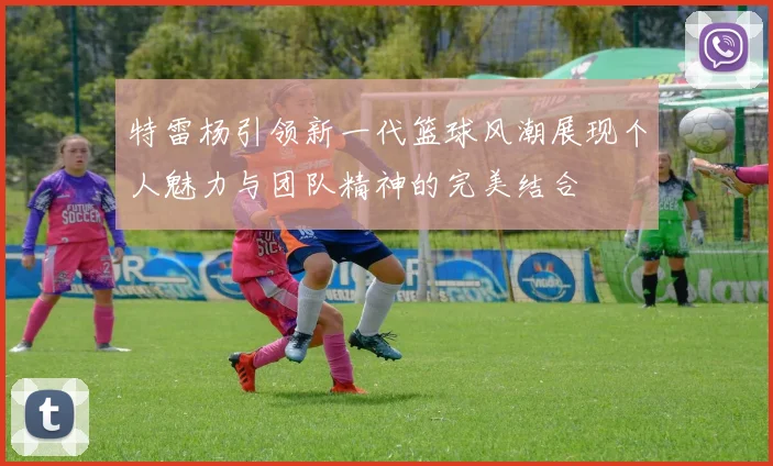 特雷杨引领新一代篮球风潮展现个人魅力与团队精神的完美结合