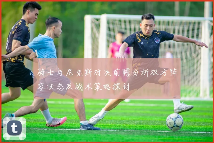 骑士与尼克斯对决前瞻分析双方阵容状态及战术策略探讨