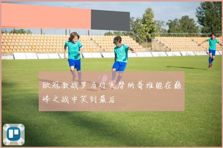 欧冠激战罗马对决摩纳哥谁能在巅峰之战中笑到最后