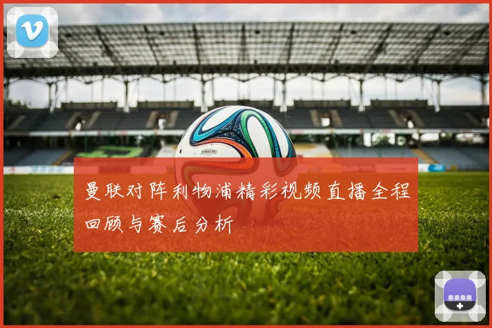 曼联对阵利物浦精彩视频直播全程回顾与赛后分析