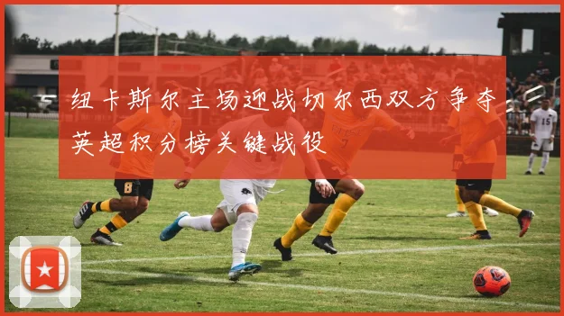 纽卡斯尔主场迎战切尔西双方争夺英超积分榜关键战役