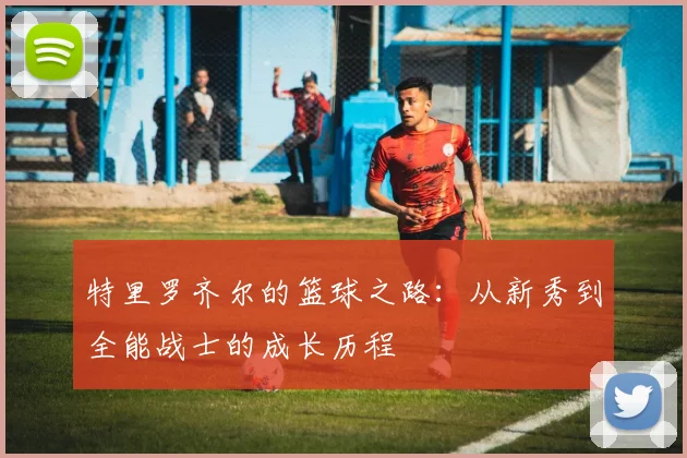 特里罗齐尔的篮球之路：从新秀到全能战士的成长历程