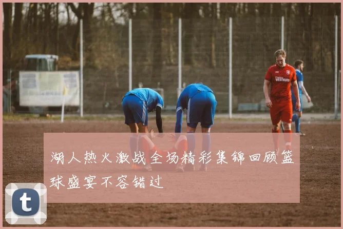 湖人热火激战全场精彩集锦回顾篮球盛宴不容错过