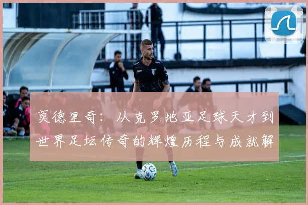 莫德里奇：从克罗地亚足球天才到世界足坛传奇的辉煌历程与成就解析